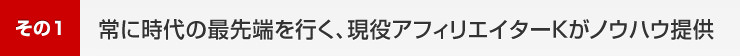 1.常に時代の最先端を行く、現役アフィリエイターKがノウハウ提供